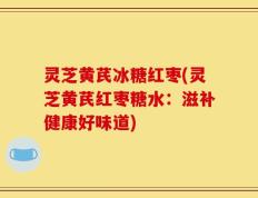 灵芝黄芪冰糖红枣(灵芝黄芪红枣糖水：滋补健康好味道)