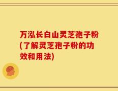 万泓长白山灵芝孢子粉(了解灵芝孢子粉的功效和用法)