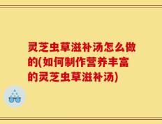 灵芝虫草滋补汤怎么做的(如何制作营养丰富的灵芝虫草滋补汤)