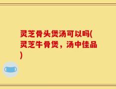 灵芝骨头煲汤可以吗(灵芝牛骨煲，汤中佳品)