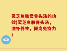灵芝鱼胶煲骨头汤的功效(灵芝鱼胶骨头汤，滋补养生，提高免疫力)