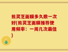 熊灵芝面膜多久敷一次好(熊灵芝面膜推荐使用频率：一周几次最佳)
