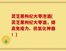 灵芝黑枸杞大枣泡酒(灵芝黑枸杞大枣酒，提高免疫力、抗氧化神器！)