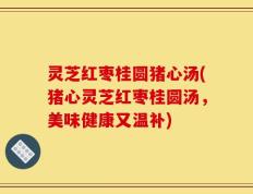 灵芝红枣桂圆猪心汤(猪心灵芝红枣桂圆汤，美味健康又温补)