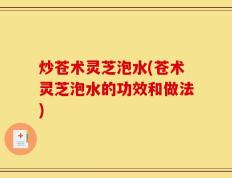 炒苍术灵芝泡水(苍术灵芝泡水的功效和做法)