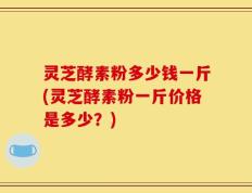 灵芝酵素粉多少钱一斤(灵芝酵素粉一斤价格是多少？)