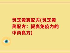 灵芝黄芪配方(灵芝黄芪配方：提高免疫力的中药良方)