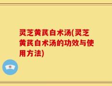 灵芝黄芪白术汤(灵芝黄芪白术汤的功效与使用方法)