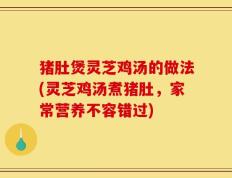 猪肚煲灵芝鸡汤的做法(灵芝鸡汤煮猪肚，家常营养不容错过)