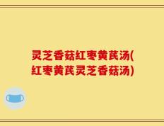 灵芝香菇红枣黄芪汤(红枣黄芪灵芝香菇汤)
