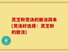 灵芝粉煲汤的做法简单(煲汤好选择：灵芝粉的做法)
