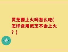 灵芝要上火吗怎么吃(怎样食用灵芝不会上火？)