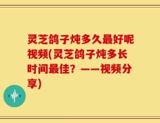 灵芝鸽子炖多久最好呢视频(灵芝鸽子炖多长时间最佳？——视频分享)