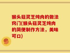 猴头菇灵芝炖肉的做法窍门(猴头菇灵芝炖肉的简便制作方法，美味可口)