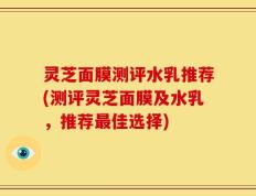 灵芝面膜测评水乳推荐(测评灵芝面膜及水乳，推荐最佳选择)