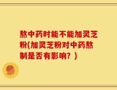 熬中药时能不能加灵芝粉(加灵芝粉对中药熬制是否有影响？)