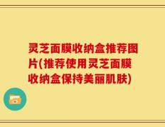 灵芝面膜收纳盒推荐图片(推荐使用灵芝面膜收纳盒保持美丽肌肤)