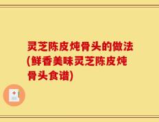 灵芝陈皮炖骨头的做法(鲜香美味灵芝陈皮炖骨头食谱)