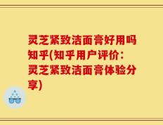 灵芝紧致洁面膏好用吗知乎(知乎用户评价：灵芝紧致洁面膏体验分享)