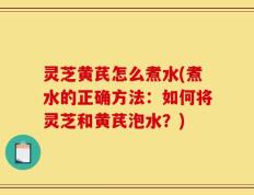 灵芝黄芪怎么煮水(煮水的正确方法：如何将灵芝和黄芪泡水？)