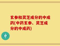 玄参和灵芝成分的中成药(中药玄参、灵芝成分的中成药)