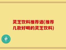 灵芝饮料推荐语(推荐几款好喝的灵芝饮料)