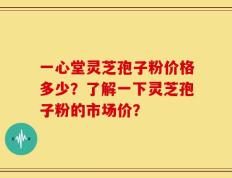 一心堂灵芝孢子粉价格多少？了解一下灵芝孢子粉的市场价？