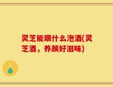 灵芝能跟什么泡酒(灵芝酒，养颜好滋味)