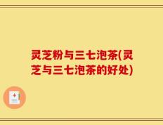 灵芝粉与三七泡茶(灵芝与三七泡茶的好处)