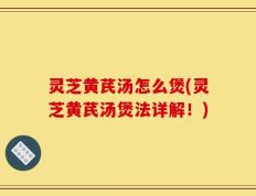 灵芝黄芪汤怎么煲(灵芝黄芪汤煲法详解！)