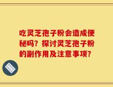 吃灵芝孢子粉会造成便秘吗？探讨灵芝孢子粉的副作用及注意事项？
