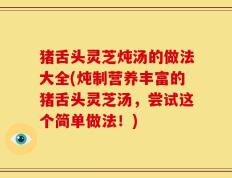 猪舌头灵芝炖汤的做法大全(炖制营养丰富的猪舌头灵芝汤，尝试这个简单做法！)