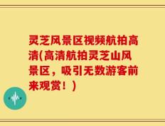 灵芝风景区视频航拍高清(高清航拍灵芝山风景区，吸引无数游客前来观赏！)