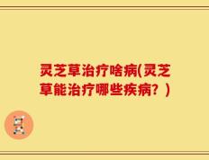 灵芝草治疗啥病(灵芝草能治疗哪些疾病？)