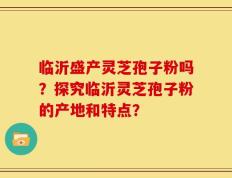 临沂盛产灵芝孢子粉吗？探究临沂灵芝孢子粉的产地和特点？