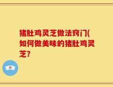 猪肚鸡灵芝做法窍门(如何做美味的猪肚鸡灵芝？