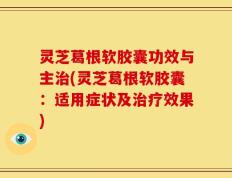 灵芝葛根软胶囊功效与主治(灵芝葛根软胶囊：适用症状及治疗效果)