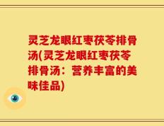 灵芝龙眼红枣茯苓排骨汤(灵芝龙眼红枣茯苓排骨汤：营养丰富的美味佳品)