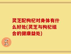 灵芝配枸杞对身体有什么好处(灵芝与枸杞组合的健康益处)