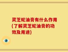 灵芝蛇油膏有什么作用(了解灵芝蛇油膏的功效及用途)