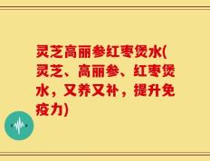 灵芝高丽参红枣煲水(灵芝、高丽参、红枣煲水，又养又补，提升免疫力)
