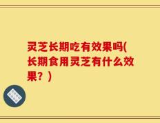 灵芝长期吃有效果吗(长期食用灵芝有什么效果？)