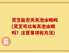灵芝能否天天泡水喝吗(灵芝可以每天泡水喝吗？注意事项和方法)