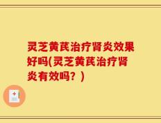 灵芝黄芪治疗肾炎效果好吗(灵芝黄芪治疗肾炎有效吗？)