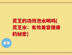 灵芝的功效泡水喝吗(灵芝水：有效美容健康的秘密)