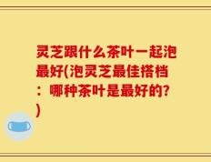 灵芝跟什么茶叶一起泡最好(泡灵芝最佳搭档：哪种茶叶是最好的？)