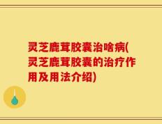 灵芝鹿茸胶囊治啥病(灵芝鹿茸胶囊的治疗作用及用法介绍)