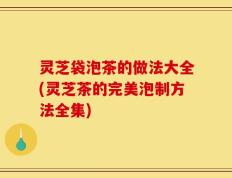 灵芝袋泡茶的做法大全(灵芝茶的完美泡制方法全集)