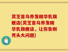 灵芝首乌养发精华乳旗舰店(灵芝首乌养发精华乳旗舰店，让你告别秃头大问题)