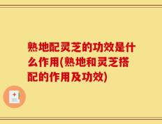 熟地配灵芝的功效是什么作用(熟地和灵芝搭配的作用及功效)